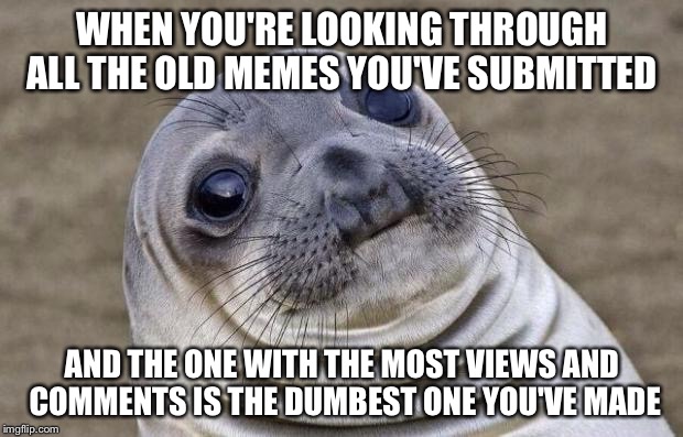 I'm pretty sure everyone can relate to this. | WHEN YOU'RE LOOKING THROUGH ALL THE OLD MEMES YOU'VE SUBMITTED; AND THE ONE WITH THE MOST VIEWS AND COMMENTS IS THE DUMBEST ONE YOU'VE MADE | image tagged in memes,awkward moment sealion,inferno390 | made w/ Imgflip meme maker