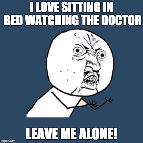 Y U No | I LOVE SITTING IN BED WATCHING THE DOCTOR; LEAVE ME ALONE! | image tagged in memes,y u no | made w/ Imgflip meme maker