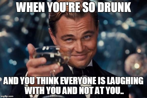 Leonardo Dicaprio Cheers Meme | WHEN YOU'RE SO DRUNK; AND YOU THINK EVERYONE IS LAUGHING WITH YOU AND NOT AT YOU.. | image tagged in memes,leonardo dicaprio cheers | made w/ Imgflip meme maker