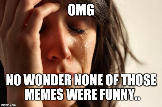 First World Problems Meme | OMG NO WONDER NONE OF THOSE MEMES WERE FUNNY.. | image tagged in memes,first world problems | made w/ Imgflip meme maker