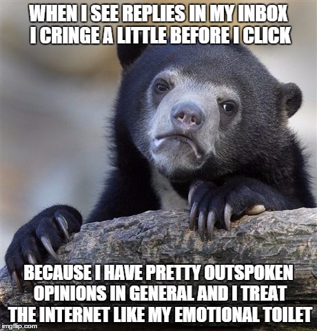 Confession Bear | WHEN I SEE REPLIES IN MY INBOX I CRINGE A LITTLE BEFORE I CLICK; BECAUSE I HAVE PRETTY OUTSPOKEN OPINIONS IN GENERAL AND I TREAT THE INTERNET LIKE MY EMOTIONAL TOILET | image tagged in memes,confession bear,AdviceAnimals | made w/ Imgflip meme maker