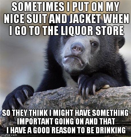 Confession Bear | SOMETIMES I PUT ON MY NICE SUIT AND JACKET WHEN I GO TO THE LIQUOR STORE; SO THEY THINK I MIGHT HAVE SOMETHING IMPORTANT GOING ON AND THAT I HAVE A GOOD REASON TO BE DRINKING | image tagged in memes,confession bear,AdviceAnimals | made w/ Imgflip meme maker