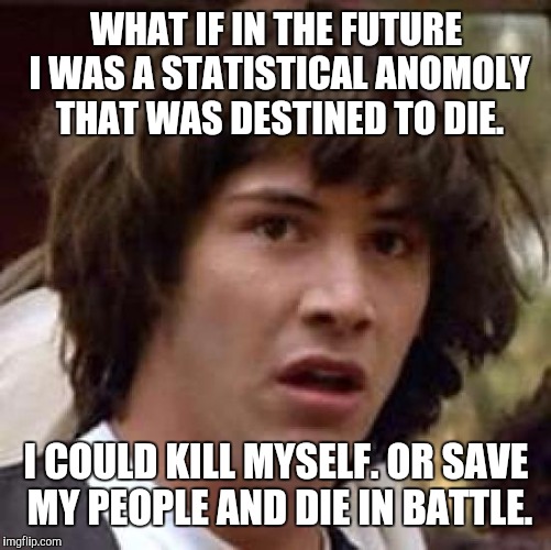 Conspiracy Keanu Meme | WHAT IF IN THE FUTURE I WAS A STATISTICAL ANOMOLY THAT WAS DESTINED TO DIE. I COULD KILL MYSELF. OR SAVE MY PEOPLE AND DIE IN BATTLE. | image tagged in memes,conspiracy keanu | made w/ Imgflip meme maker