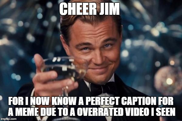 Leonardo Dicaprio Cheers Meme | CHEER JIM FOR I NOW KNOW A PERFECT CAPTION FOR A MEME DUE TO A OVERRATED VIDEO I SEEN | image tagged in memes,leonardo dicaprio cheers | made w/ Imgflip meme maker