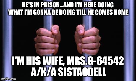 Prison Bars | HE'S IN PRISON...AND I'M HERE DOING WHAT I'M GONNA BE DOING TILL HE COMES HOME; I'M HIS WIFE, MRS.G-64542 A/K/A SISTAODELL | image tagged in prison bars | made w/ Imgflip meme maker