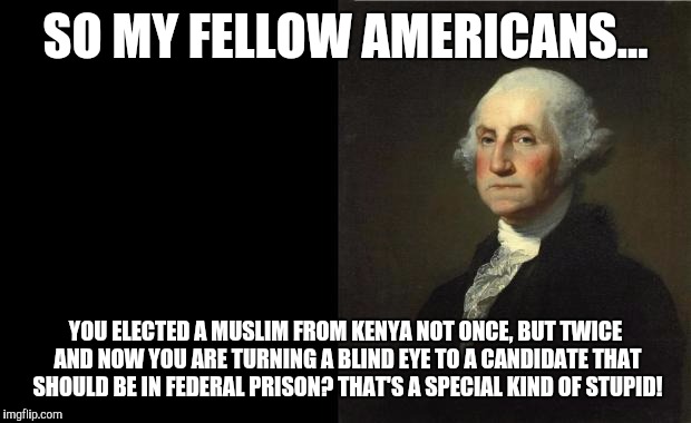 George Washington | SO MY FELLOW AMERICANS... YOU ELECTED A MUSLIM FROM KENYA NOT ONCE, BUT TWICE AND NOW YOU ARE TURNING A BLIND EYE TO A CANDIDATE THAT SHOULD BE IN FEDERAL PRISON?
THAT'S A SPECIAL KIND OF STUPID! | image tagged in george washington | made w/ Imgflip meme maker