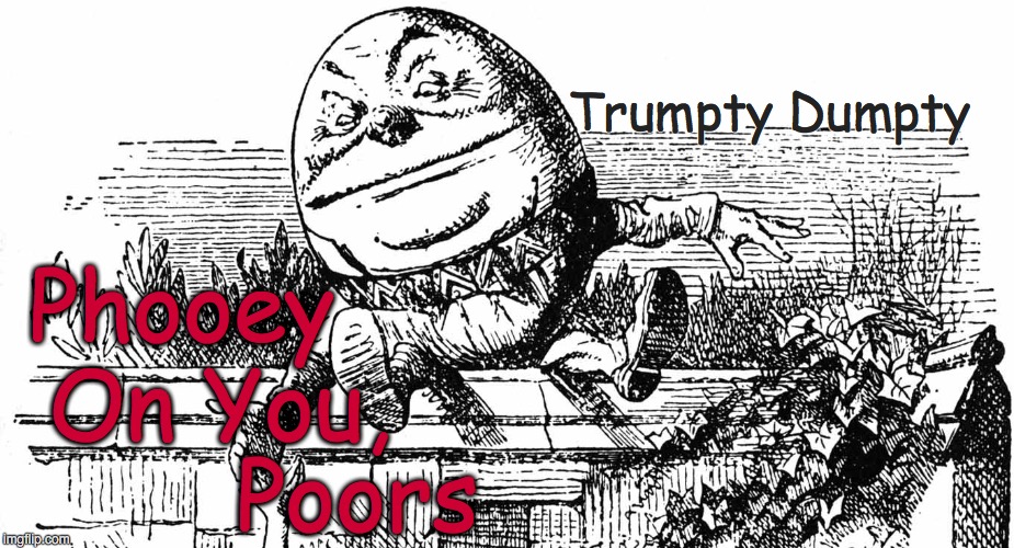 Trumpty Dumpty - 
Phooey On You, Poors | Trumpty Dumpty; Phooey; On You, Poors | image tagged in trump,donald trump,trumpty dumpty,political,satire,humpty dumpty | made w/ Imgflip meme maker
