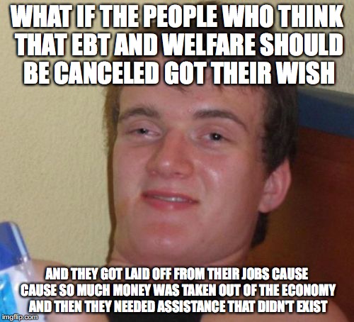 10 Guy | WHAT IF THE PEOPLE WHO THINK THAT EBT AND WELFARE SHOULD BE CANCELED GOT THEIR WISH; AND THEY GOT LAID OFF FROM THEIR JOBS CAUSE CAUSE SO MUCH MONEY WAS TAKEN OUT OF THE ECONOMY AND THEN THEY NEEDED ASSISTANCE THAT DIDN'T EXIST | image tagged in memes,10 guy | made w/ Imgflip meme maker