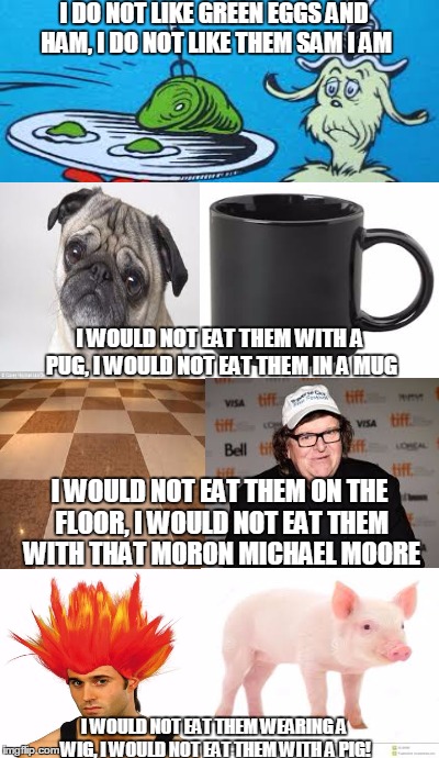 I do not like them! | I DO NOT LIKE GREEN EGGS AND HAM, I DO NOT LIKE THEM SAM I AM; I WOULD NOT EAT THEM WITH A PUG, I WOULD NOT EAT THEM IN A MUG; I WOULD NOT EAT THEM ON THE FLOOR, I WOULD NOT EAT THEM WITH THAT MORON MICHAEL MOORE; I WOULD NOT EAT THEM WEARING A WIG, I WOULD NOT EAT THEM WITH A PIG! | image tagged in memes,dr seuss,michael moore,pug,floor,pig | made w/ Imgflip meme maker