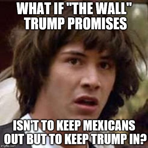 Conspiracy Keanu | WHAT IF "THE WALL" TRUMP PROMISES; ISN'T TO KEEP MEXICANS OUT BUT TO KEEP TRUMP IN? | image tagged in memes,conspiracy keanu | made w/ Imgflip meme maker