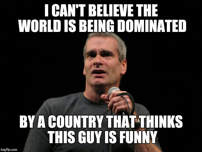 henry rollins | I CAN'T BELIEVE THE WORLD IS BEING DOMINATED; BY A COUNTRY THAT THINKS THIS GUY IS FUNNY | image tagged in henry rollins | made w/ Imgflip meme maker