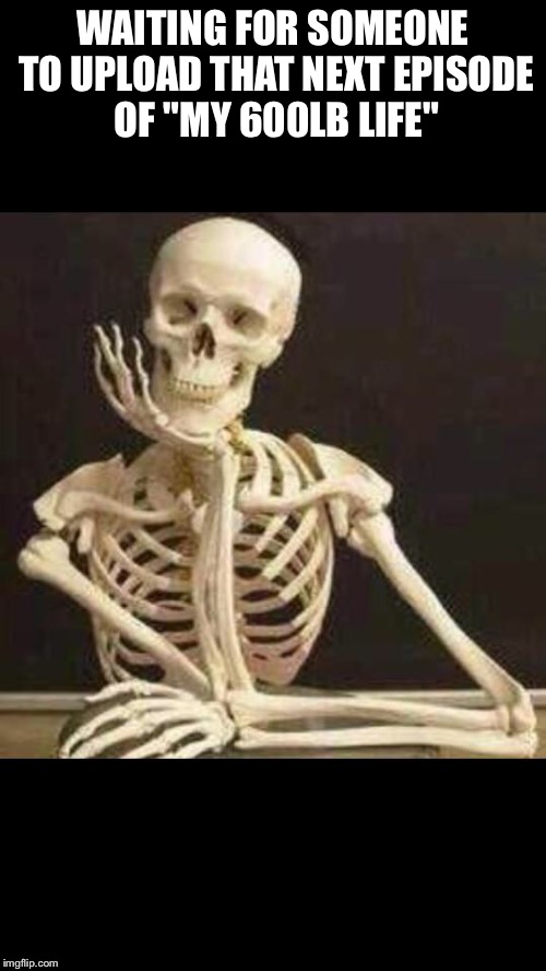 skeleton waiting | WAITING FOR SOMEONE TO UPLOAD THAT NEXT EPISODE OF "MY 600LB LIFE" | image tagged in skeleton waiting | made w/ Imgflip meme maker