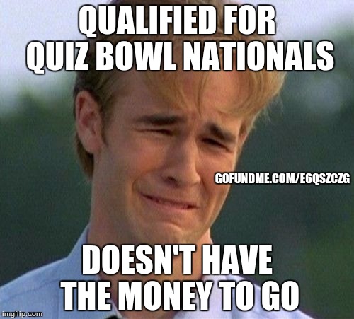 Alright imgflip community, please help our Quiz Bowl team get to Nationals in Houston! gofundme.com/e6qszczg | QUALIFIED FOR QUIZ BOWL NATIONALS; GOFUNDME.COM/E6QSZCZG; DOESN'T HAVE THE MONEY TO GO | image tagged in memes,1990s first world problems,quiz bowl,quizbowl,nationals,money | made w/ Imgflip meme maker
