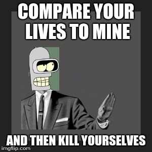 Kill Yourself Guy | COMPARE YOUR LIVES TO MINE; AND THEN KILL YOURSELVES | image tagged in memes,kill yourself guy | made w/ Imgflip meme maker