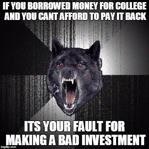 Insanity Wolf | IF YOU BORROWED MONEY FOR COLLEGE AND YOU CANT AFFORD TO PAY IT BACK; ITS YOUR FAULT FOR MAKING A BAD INVESTMENT | image tagged in memes,insanity wolf,AdviceAnimals | made w/ Imgflip meme maker