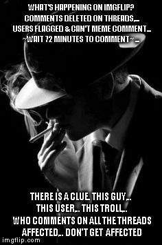 imgflip detective | WHAT'S HAPPENING ON IMGFLIP? COMMENTS DELETED ON THREADS,... USERS FLAGGED & CAN'T MEME COMMENT... ~WAIT 72 MINUTES TO COMMENT~ ... THERE IS A CLUE. THIS GUY,.. THIS USER,.. THIS TROLL,.. WHO COMMENTS ON ALL THE THREADS AFFECTED,.. DON'T GET  AFFECTED | image tagged in vintage smoking detective | made w/ Imgflip meme maker