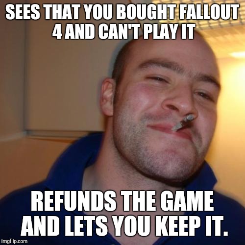 Good Guy Greg | SEES THAT YOU BOUGHT FALLOUT 4 AND CAN'T PLAY IT; REFUNDS THE GAME AND LETS YOU KEEP IT. | image tagged in memes,good guy greg | made w/ Imgflip meme maker