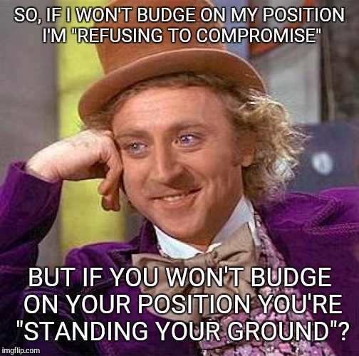Creepy Condescending Wonka | SO, IF I WON'T BUDGE ON MY POSITION I'M "REFUSING TO COMPROMISE"; BUT IF YOU WON'T BUDGE ON YOUR POSITION YOU'RE "STANDING YOUR GROUND"? | image tagged in memes,creepy condescending wonka | made w/ Imgflip meme maker