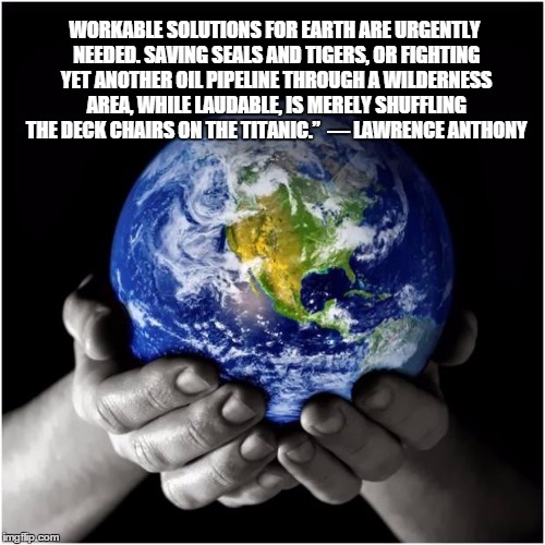mother earth |  WORKABLE SOLUTIONS FOR EARTH ARE URGENTLY NEEDED. SAVING SEALS AND TIGERS, OR FIGHTING YET ANOTHER OIL PIPELINE THROUGH A WILDERNESS AREA, WHILE LAUDABLE, IS MERELY SHUFFLING THE DECK CHAIRS ON THE TITANIC.” 
― LAWRENCE ANTHONY | image tagged in mother earth | made w/ Imgflip meme maker