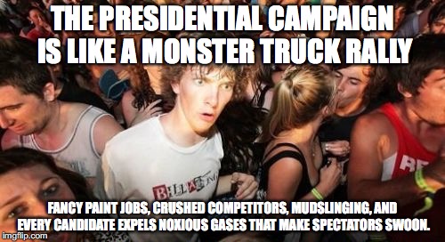 Sudden Clarity Clarence Meme | THE PRESIDENTIAL CAMPAIGN IS LIKE A MONSTER TRUCK RALLY; FANCY PAINT JOBS, CRUSHED COMPETITORS, MUDSLINGING, AND EVERY CANDIDATE EXPELS NOXIOUS GASES THAT MAKE SPECTATORS SWOON. | image tagged in memes,sudden clarity clarence,AdviceAnimals | made w/ Imgflip meme maker