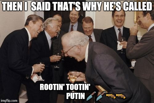 Laughing Men In Suits | THEN I  SAID THAT'S WHY HE'S CALLED; ROOTIN' TOOTIN'
                                             PUTIN 🔪🔪🔫🔫 | image tagged in memes,laughing men in suits | made w/ Imgflip meme maker