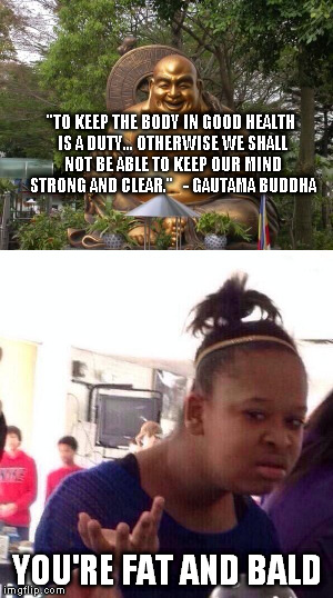 Fat Buddha is a hypocritical Buddha. | "TO KEEP THE BODY IN GOOD HEALTH IS A DUTY... OTHERWISE WE SHALL NOT BE ABLE TO KEEP OUR MIND STRONG AND CLEAR."
  - GAUTAMA BUDDHA; YOU'RE FAT AND BALD | image tagged in buddha,buddhism | made w/ Imgflip meme maker