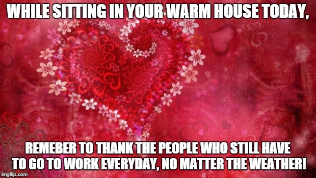 Two Hearts | WHILE SITTING IN YOUR WARM HOUSE TODAY, REMEBER TO THANK THE PEOPLE WHO STILL HAVE TO GO TO WORK EVERYDAY, NO MATTER THE WEATHER! | image tagged in two hearts | made w/ Imgflip meme maker