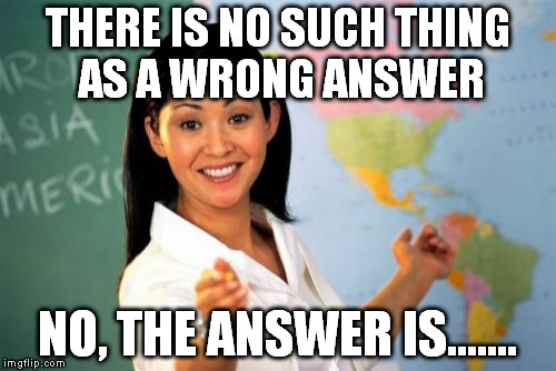 Yeah, Right..... | THERE IS NO SUCH THING AS A WRONG ANSWER; NO, THE ANSWER IS....... | image tagged in memes,unhelpful high school teacher | made w/ Imgflip meme maker