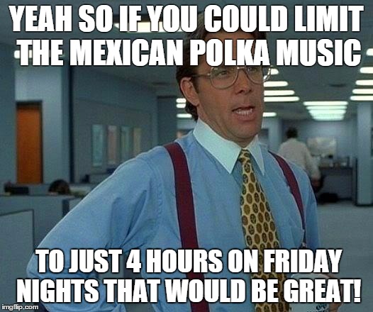 That Would Be Great Meme | YEAH SO IF YOU COULD LIMIT THE MEXICAN POLKA MUSIC; TO JUST 4 HOURS ON FRIDAY NIGHTS THAT WOULD BE GREAT! | image tagged in memes,that would be great | made w/ Imgflip meme maker