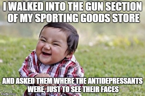 Evil Toddler | I WALKED INTO THE GUN SECTION OF MY SPORTING GOODS STORE; AND ASKED THEM WHERE THE ANTIDEPRESSANTS WERE, JUST TO SEE THEIR FACES | image tagged in memes,evil toddler | made w/ Imgflip meme maker