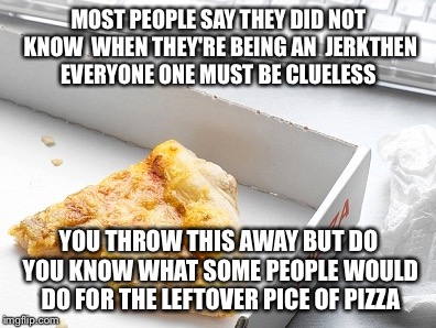By baby wAy | MOST PEOPLE SAY THEY DID NOT KNOW  WHEN THEY'RE BEING AN  JERKTHEN EVERYONE ONE MUST BE CLUELESS; YOU THROW THIS AWAY BUT DO YOU KNOW WHAT SOME PEOPLE WOULD DO FOR THE LEFTOVER PICE OF PIZZA | image tagged in oh wow doughnuts,think about it,wow | made w/ Imgflip meme maker