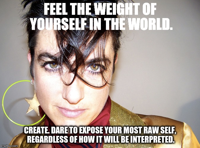Artistic Soul | FEEL THE WEIGHT OF YOURSELF IN THE WORLD. CREATE. DARE TO EXPOSE YOUR MOST RAW SELF, REGARDLESS OF HOW IT WILL BE INTERPRETED. | image tagged in artistic,create,inspire,bitch | made w/ Imgflip meme maker