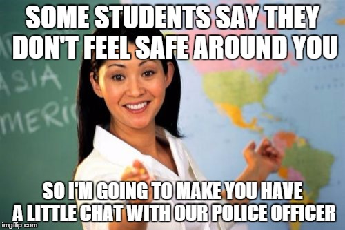 Unhelpful High School Teacher | SOME STUDENTS SAY THEY DON'T FEEL SAFE AROUND YOU; SO I'M GOING TO MAKE YOU HAVE A LITTLE CHAT WITH OUR POLICE OFFICER | image tagged in memes,unhelpful high school teacher | made w/ Imgflip meme maker