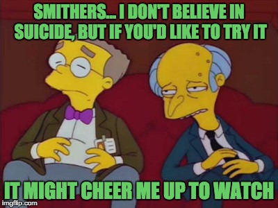 SMITHERS... I DON'T BELIEVE IN SUICIDE, BUT IF YOU'D LIKE TO TRY IT IT MIGHT CHEER ME UP TO WATCH | made w/ Imgflip meme maker