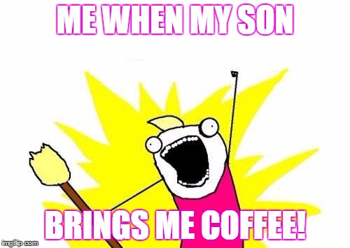 X All The Y | ME WHEN MY SON; BRINGS ME COFFEE! | image tagged in memes,x all the y | made w/ Imgflip meme maker