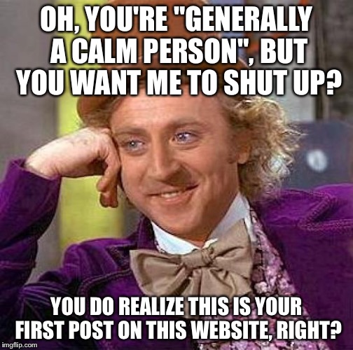 Creepy Condescending Wonka Meme | OH, YOU'RE "GENERALLY A CALM PERSON", BUT YOU WANT ME TO SHUT UP? YOU DO REALIZE THIS IS YOUR FIRST POST ON THIS WEBSITE, RIGHT? | image tagged in memes,creepy condescending wonka | made w/ Imgflip meme maker