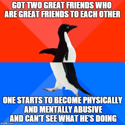 Socially Awesome Awkward Penguin | GOT TWO GREAT FRIENDS WHO ARE GREAT FRIENDS TO EACH OTHER; ONE STARTS TO BECOME PHYSICALLY AND MENTALLY ABUSIVE AND CAN'T SEE WHAT HE'S DOING | image tagged in memes,socially awesome awkward penguin | made w/ Imgflip meme maker