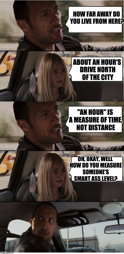 The Rock Conversation | HOW FAR AWAY DO YOU LIVE FROM HERE? ABOUT AN HOUR'S DRIVE NORTH OF THE CITY "AN HOUR" IS A MEASURE OF TIME, NOT DISTANCE OH, OKAY, WELL HOW  | image tagged in the rock conversation | made w/ Imgflip meme maker