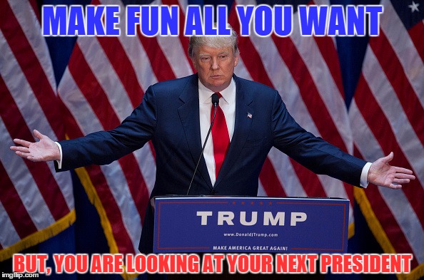 TRUMP * TRUMP * TRUMP | MAKE FUN ALL YOU WANT; BUT, YOU ARE LOOKING AT YOUR NEXT PRESIDENT | image tagged in donald trump,memes,election 2016,political | made w/ Imgflip meme maker