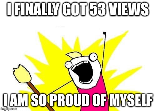X All The Y | I FINALLY GOT 53 VIEWS; I AM SO PROUD OF MYSELF | image tagged in memes,x all the y | made w/ Imgflip meme maker
