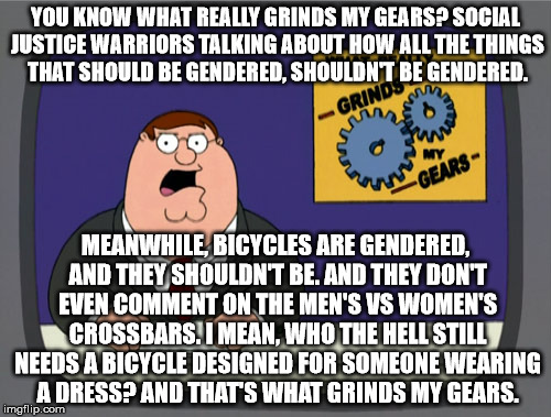 I think it's a cause truly suited to their expertise. | YOU KNOW WHAT REALLY GRINDS MY GEARS? SOCIAL JUSTICE WARRIORS TALKING ABOUT HOW ALL THE THINGS THAT SHOULD BE GENDERED, SHOULDN'T BE GENDERED. MEANWHILE, BICYCLES ARE GENDERED, AND THEY SHOULDN'T BE. AND THEY DON'T EVEN COMMENT ON THE MEN'S VS WOMEN'S CROSSBARS. I MEAN, WHO THE HELL STILL NEEDS A BICYCLE DESIGNED FOR SOMEONE WEARING A DRESS? AND THAT'S WHAT GRINDS MY GEARS. | image tagged in memes,peter griffin news | made w/ Imgflip meme maker