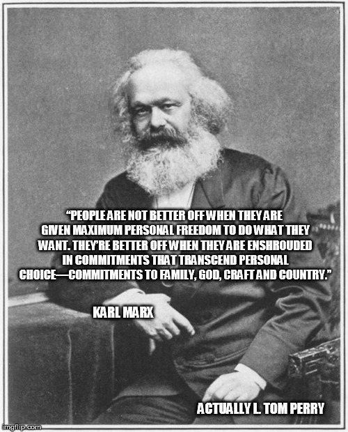 Karl Marx Meme | “PEOPLE ARE NOT BETTER OFF WHEN THEY ARE GIVEN MAXIMUM PERSONAL FREEDOM TO DO WHAT THEY WANT. THEY’RE BETTER OFF WHEN THEY ARE ENSHROUDED IN COMMITMENTS THAT TRANSCEND PERSONAL CHOICE—COMMITMENTS TO FAMILY, GOD, CRAFT AND COUNTRY.”; KARL MARX                                                                                                                                                                                                                                                                                                                                                                                                                        

                                                         ACTUALLY L. TOM PERRY | image tagged in karl marx meme,exmormon | made w/ Imgflip meme maker