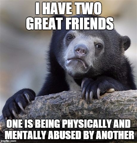 Confession Bear | I HAVE TWO GREAT FRIENDS; ONE IS BEING PHYSICALLY AND MENTALLY ABUSED BY ANOTHER | image tagged in memes,confession bear | made w/ Imgflip meme maker