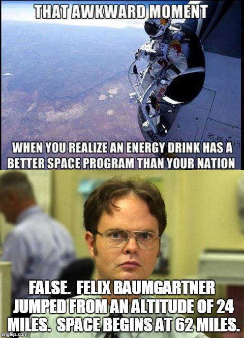 He's right you know | FALSE.  FELIX BAUMGARTNER JUMPED FROM AN ALTITUDE OF 24 MILES.  SPACE BEGINS AT 62 MILES. | image tagged in false,dwight,science,space | made w/ Imgflip meme maker