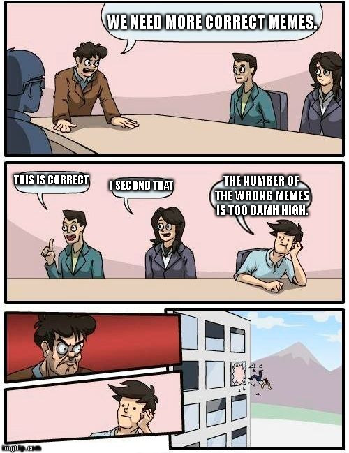 Boardroom Meeting Suggestion | WE NEED MORE CORRECT MEMES. THIS IS CORRECT; I SECOND THAT; THE NUMBER OF THE WRONG MEMES IS TOO DAMN HIGH. | image tagged in memes,boardroom meeting suggestion | made w/ Imgflip meme maker