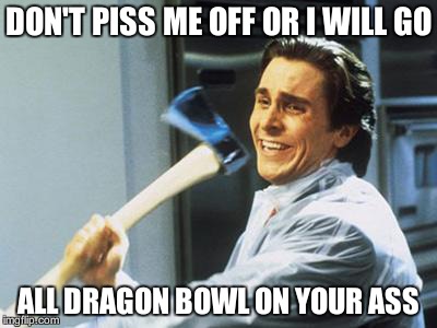 Patrick Bateman With an Axe meme | DON'T PISS ME OFF OR I WILL GO; ALL DRAGON BOWL ON YOUR ASS | image tagged in patrick bateman with an axe meme | made w/ Imgflip meme maker