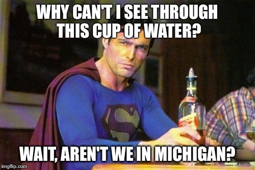 Drunk Superman | WHY CAN'T I SEE THROUGH THIS CUP OF WATER? WAIT, AREN'T WE IN MICHIGAN? | image tagged in drunk superman | made w/ Imgflip meme maker