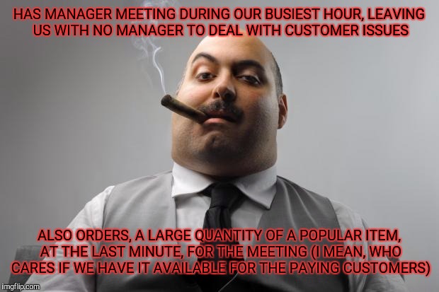 Scumbag Boss | HAS MANAGER MEETING DURING OUR BUSIEST HOUR, LEAVING US WITH NO MANAGER TO DEAL WITH CUSTOMER ISSUES; ALSO ORDERS, A LARGE QUANTITY OF A POPULAR ITEM, AT THE LAST MINUTE, FOR THE MEETING (I MEAN, WHO CARES IF WE HAVE IT AVAILABLE FOR THE PAYING CUSTOMERS) | image tagged in memes,scumbag boss | made w/ Imgflip meme maker