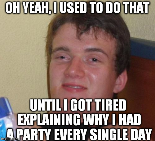 10 Guy Meme | OH YEAH, I USED TO DO THAT UNTIL I GOT TIRED EXPLAINING WHY I HAD A PARTY EVERY SINGLE DAY | image tagged in memes,10 guy | made w/ Imgflip meme maker