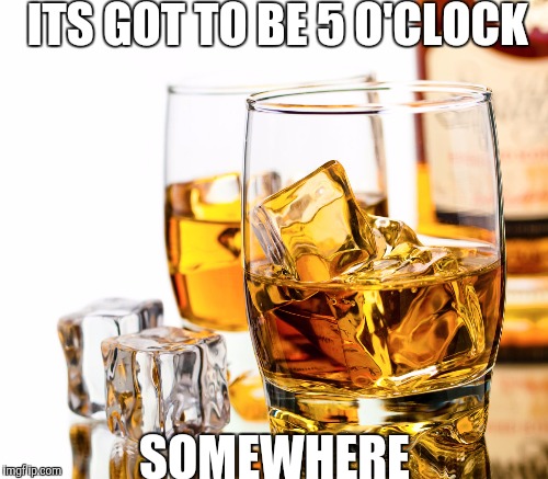 ITS GOT TO BE 5 O'CLOCK SOMEWHERE | made w/ Imgflip meme maker